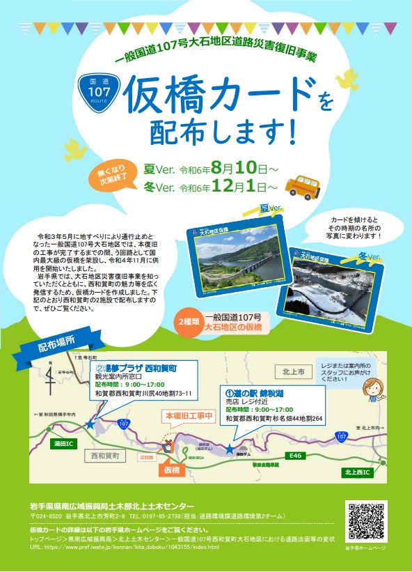 一般国道107号大石地区道路災害復旧事業仮橋カードを配布します！夏Ver令和6年8月10日～冬Ver令和6年12月1日～カードを傾けるとその時期の名所の写真に変わります。令和3年5月に地すべりにより通行止めとなった一般国道107号大石地区では、本復旧の工事が完了するまでの間、う回路として国内最大級の仮橋を架設し、令和4年11月に供用を開始しました。岩手県では、大石地区道路災害復旧事業を知っていただくとともに、西和賀町の魅力等を広く発信するため、仮橋カードを作成しましたので是非ご覧ください。（1）道の駅錦秋湖　（2）湯夢プラザ　各施設のレジまたは観光案内所窓口のスタッフにお声がけください。