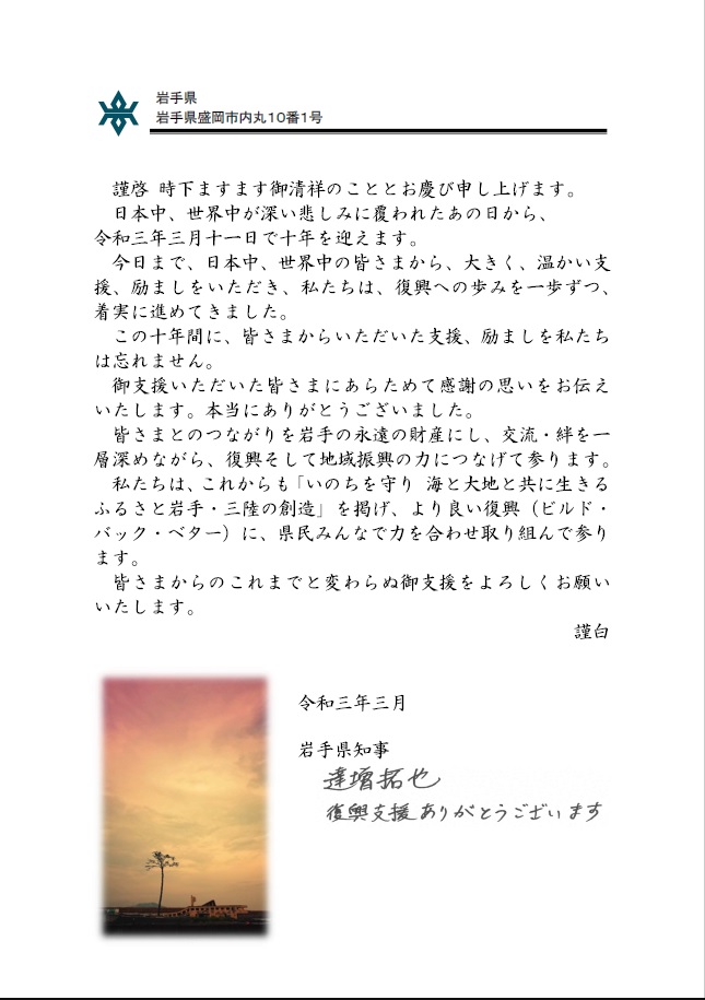 謹啓　時下ますます御清祥のこととお喜び申し上げます。日本中、世界中が深い悲しみに覆われたあの日から、令和3年3月11日で10年を迎えます。今日まで、日本中、世界中の皆さまから、大きく、温かい支援、励ましをいただき、私たちは、復興への歩みを一歩ずつ、着実に進めてきました。この10年間に、皆様からいただいた支援、励ましを私たちは忘れません。御支援いただいた皆さまにあらためて感謝の思いをお伝えいたします。本当にありがとうございました。皆さまとのつながりを岩手の永遠の財産にし、交流・絆を一層深めながら、復興そして地域振興の力につなげて参ります。私たちは、これからも「いのちを守り海と大地と共に生きるふるさと岩手・三陸の創造」を掲げ、より良い復興（ビルド・バック・ベター）に、県民みんなで力を合わせ取り組んで参ります。皆さまからのこれまでと変わらぬ御支援をよろしくお願いします。謹白　令和3年3月　岩手県知事　達増拓也　復興支援ありがとうございます