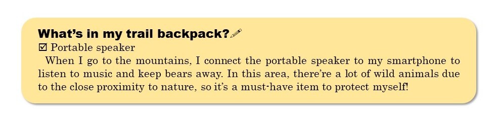 What’s in my trail bWhen I go to the mountains, I connect the portable speaker to my smartphone to listen to music and keep bears away. In this area, there’re a lot of wild animals due to the close proximity to nature, so it’s a must-have item to protect myself!