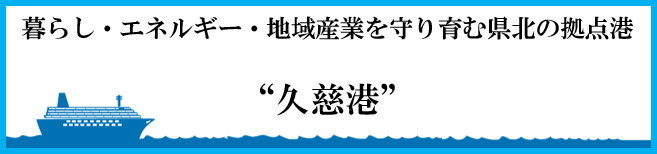 暮らし・エネルギー・地域産業を守り育む県北の拠点港　“久慈港”