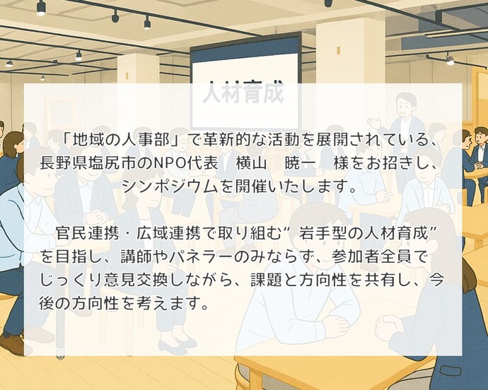 　「地域の人事部」で革新的な活動を展開されている、長野県塩尻市のNPO代表　横山　暁一　様をお招きし、シンポジウムを開催いたします。  　官民連携・広域連携で取り組む“岩手型の人材育成”を目指し、講師やパネラーのみならず、参加者全員でじっくり意見交換しながら、課題と方向性を共有し、今後の方向性を考えます。